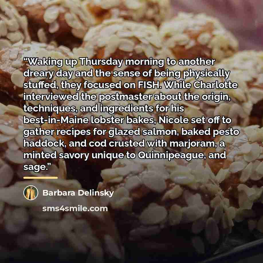 “Waking up Thursday morning to another dreary day and the sense of being physically stuffed, they focused on FISH. While Charlotte interviewed the postmaster about the origin, techniques, and ingredients for his best-in-Maine lobster bakes, Nicole set off to gather recipes for glazed salmon, baked…” quote by Barbara Delinsky