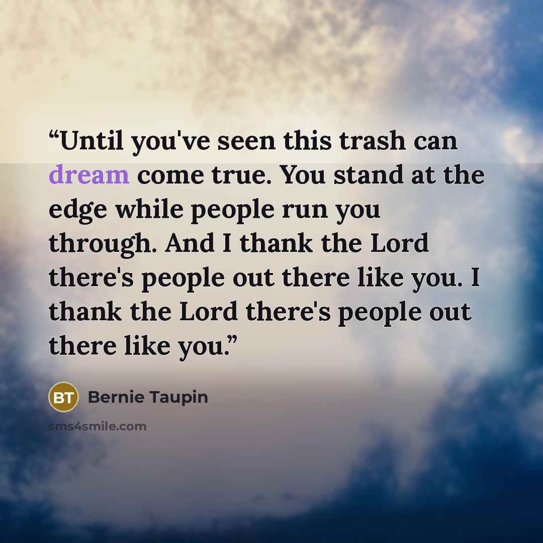 “Until you've seen this trash can dream come true. You stand at the edge while people run you through. And I thank the Lord there's people out there like you. I thank the Lord there's people out there like you.” quote by Bernie Taupin