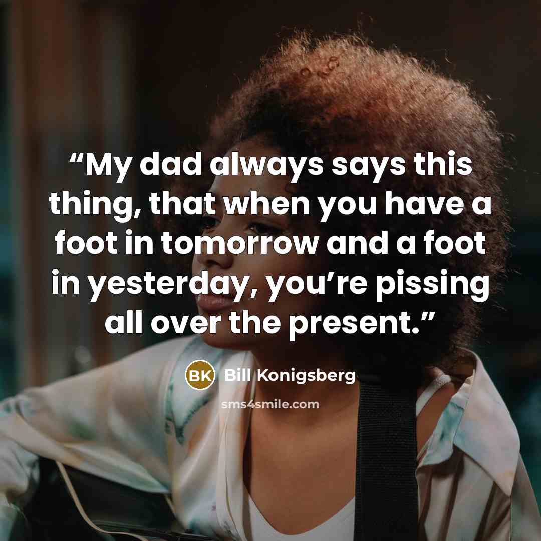 “My dad always says this thing, that when you have a foot in tomorrow and a foot in yesterday, you’re pissing all over the present.” quote by Bill Konigsberg