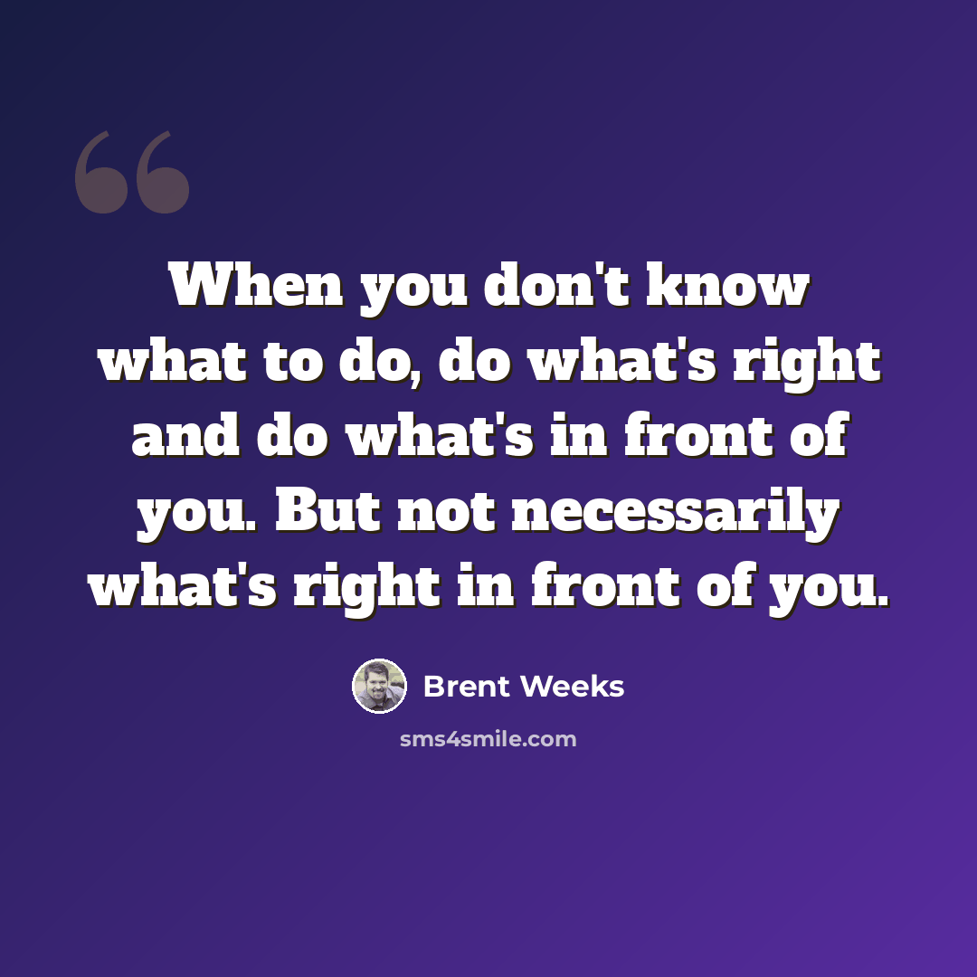 “When you don't know what to do, do what's right and do what's in front of you. But not necessarily what's right in front of you.” quote by Brent Weeks
