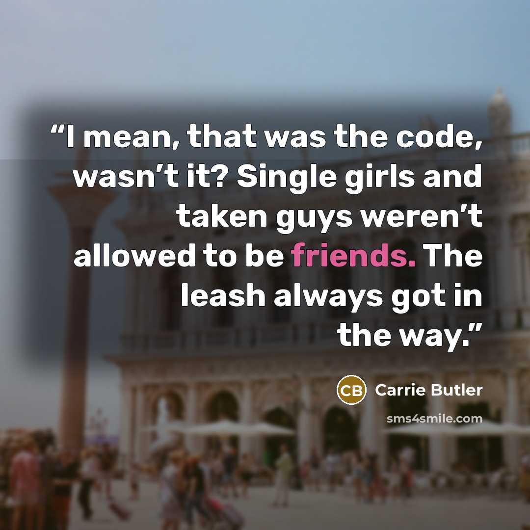 “I mean, that was the code, wasn’t it? Single girls and taken guys weren’t allowed to be friends. The leash always got in the way.” quote by Carrie Butler