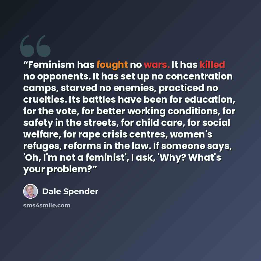 “Feminism has fought no wars. It has killed no opponents. It has set up no concentration camps, starved no enemies, practiced no cruelties. Its battles have been for education, for the vote, for better working conditions, for safety in the streets, for child care, for social welfare, for rape…” quote by Dale Spender