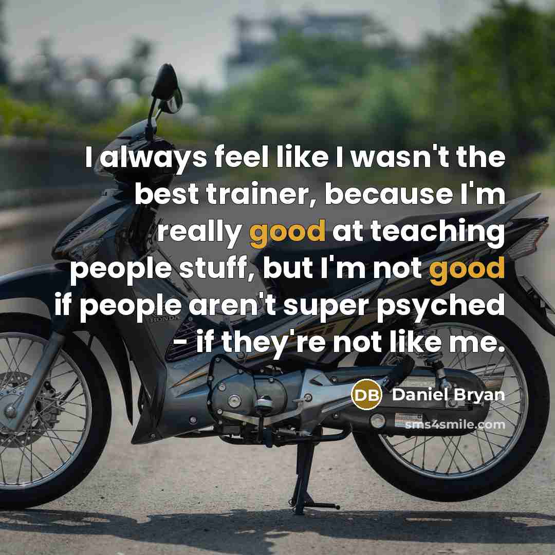 “I always feel like I wasn't the best trainer, because I'm really good at teaching people stuff, but I'm not good if people aren't super psyched - if they're not like me.” quote by Daniel Bryan