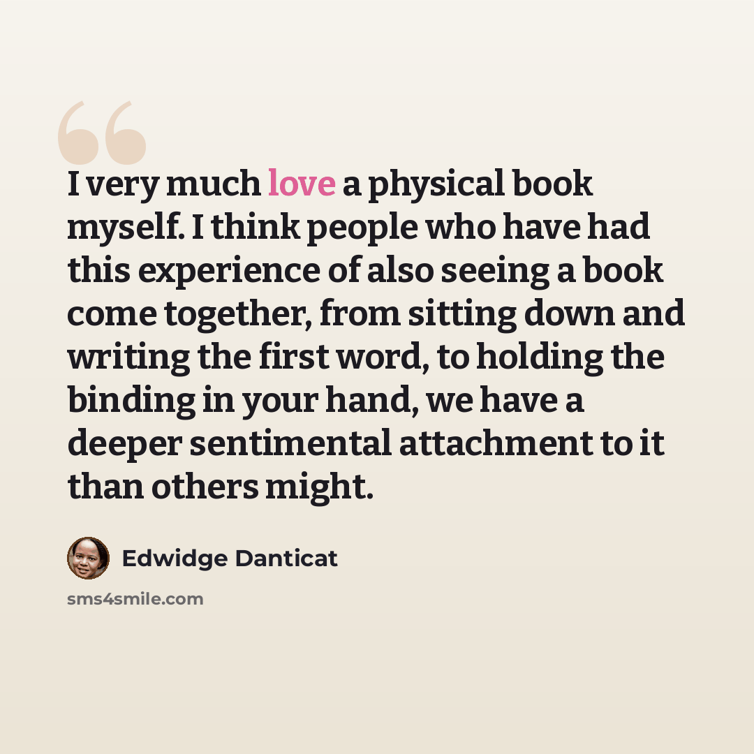 “I very much love a physical book myself. I think people who have had this experience of also seeing a book come together, from sitting down and writing the first word, to holding the binding in your hand, we have a deeper sentimental attachment to it than others might.” quote by Edwidge Danticat