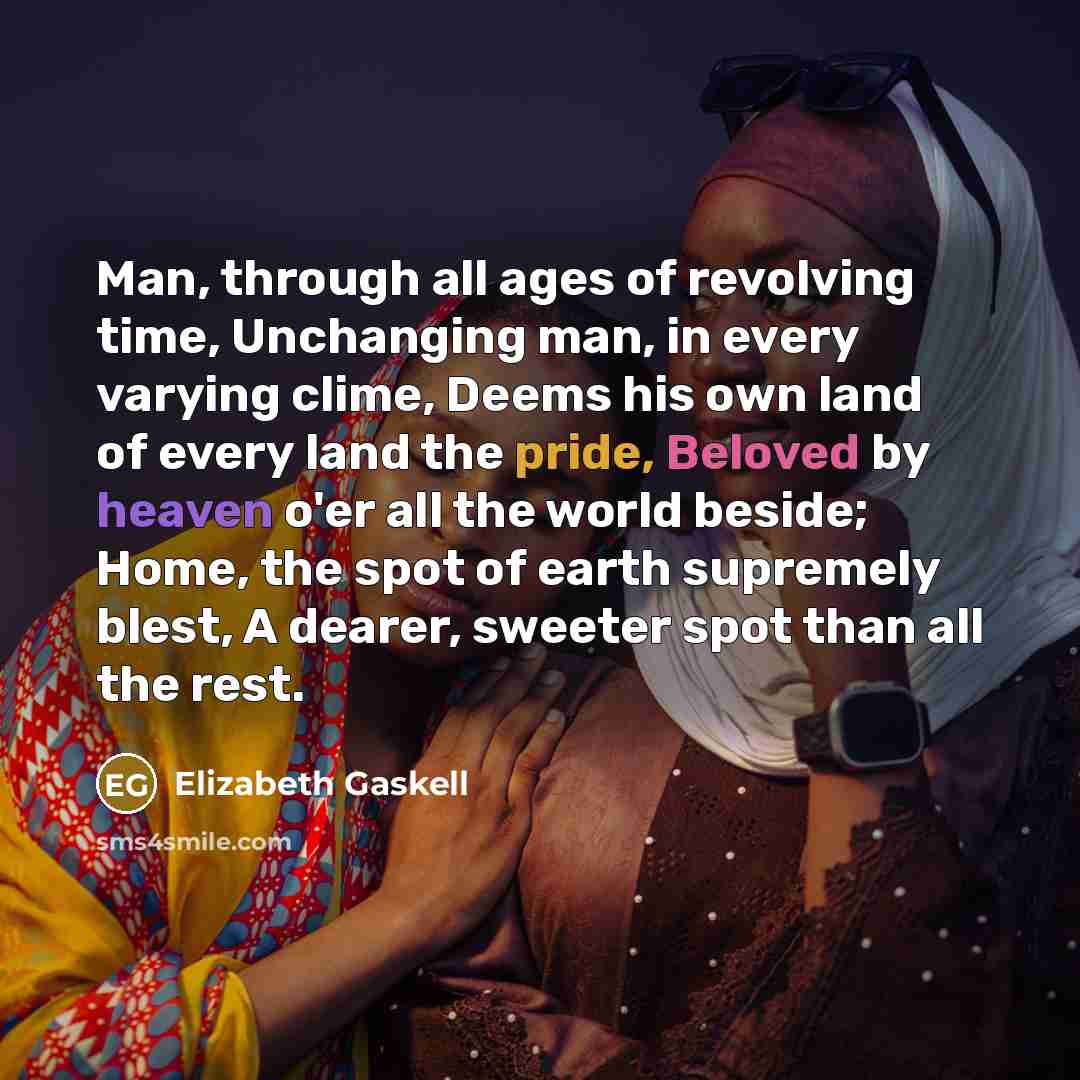 “Man, through all ages of revolving time, Unchanging man, in every varying clime, Deems his own land of every land the pride, Beloved by heaven o'er all the world beside; Home, the spot of earth supremely blest, A dearer, sweeter spot than all the rest.” quote by Elizabeth Gaskell