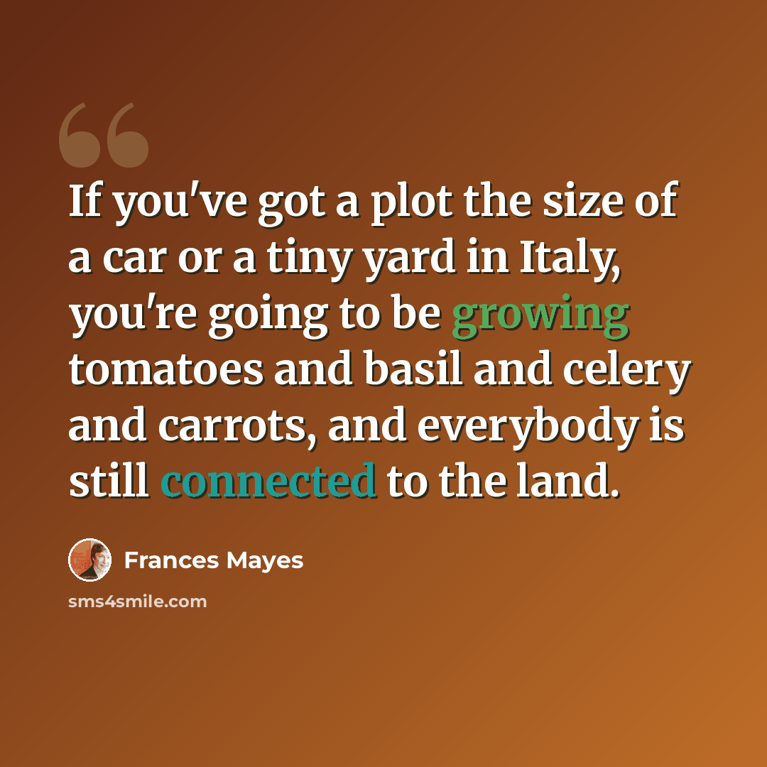“If you've got a plot the size of a car or a tiny yard in Italy, you're going to be growing tomatoes and basil and celery and carrots, and everybody is still connected to the land.” quote by Frances Mayes