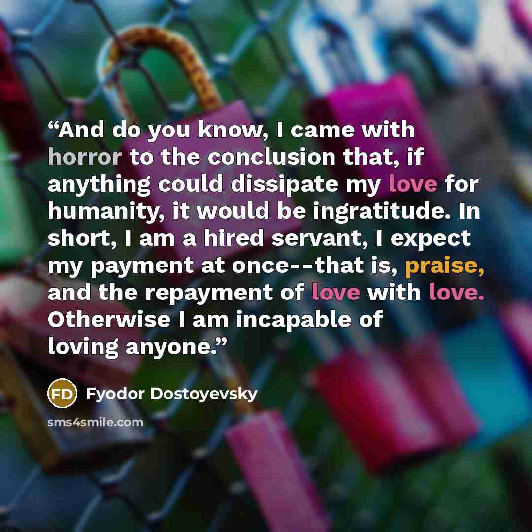 “And do you know, I came with horror to the conclusion that, if anything could dissipate my love for humanity, it would be ingratitude. In short, I am a hired servant, I expect my payment at once--that is, praise, and the repayment of love with love. Otherwise I am incapable of loving anyone.” quote by Fyodor Dostoyevsky