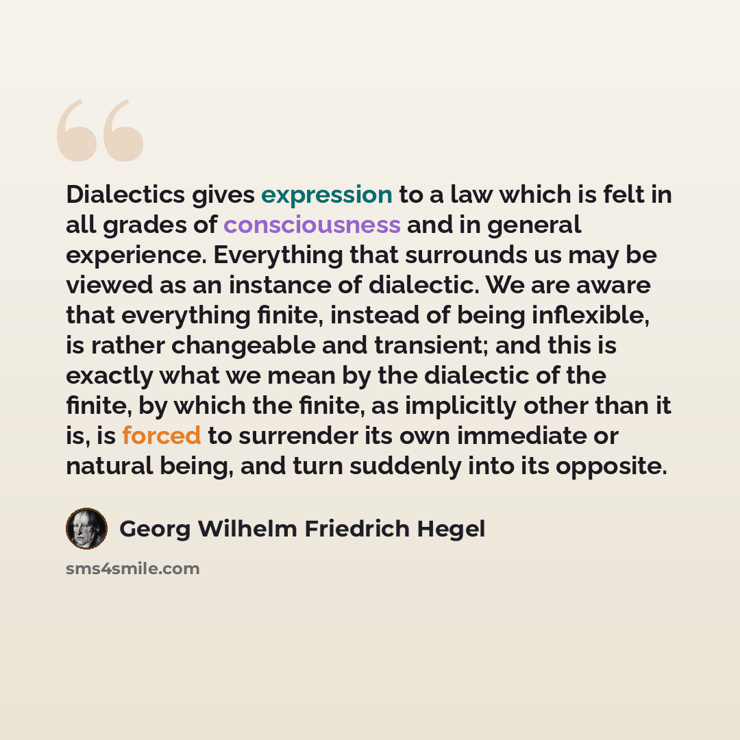 “Dialectics gives expression to a law which is felt in all grades of consciousness and in general experience. Everything that surrounds us may be viewed as an instance of dialectic. We are aware that everything finite, instead of being inflexible, is rather changeable and transient; and this is…” quote by Georg Wilhelm Friedrich Hegel