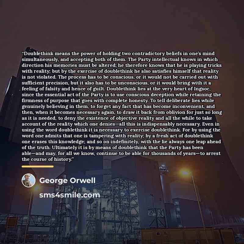 “Doublethink means the power of holding two contradictory beliefs in one’s mind simultaneously, and accepting both of them. The Party intellectual knows in which direction his memories must be altered; he therefore knows that he is playing tricks with reality; but by the exercise of doublethink he…” quote by George Orwell