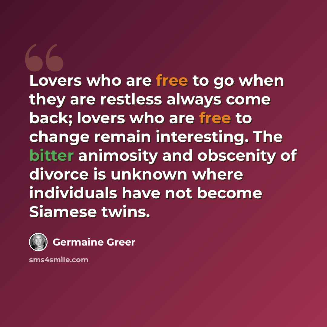 “Lovers who are free to go when they are restless always come back; lovers who are free to change remain interesting. The bitter animosity and obscenity of divorce is unknown where individuals have not become Siamese twins.” quote by Germaine Greer