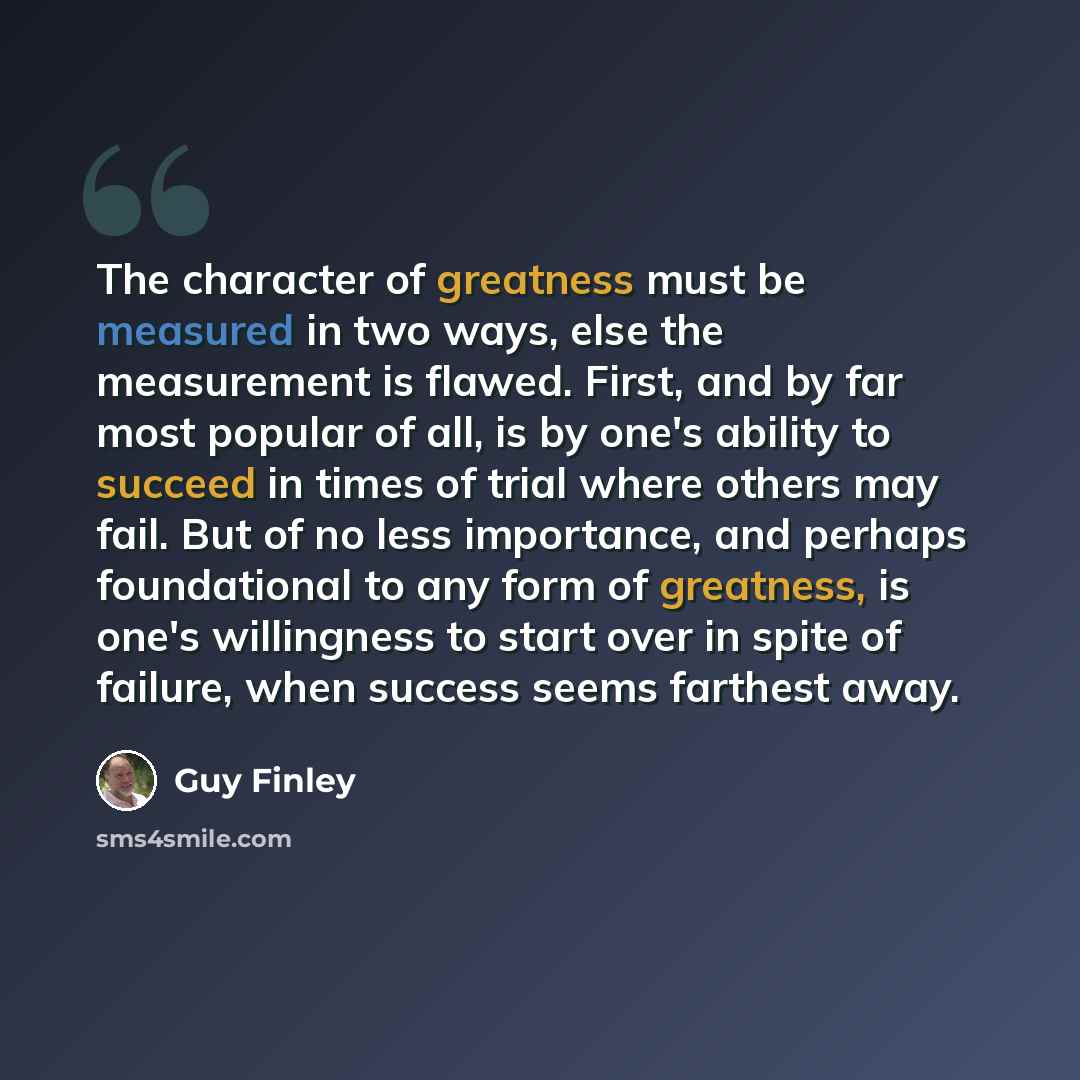 “The character of greatness must be measured in two ways, else the measurement is flawed. First, and by far most popular of all, is by one's ability to succeed in times of trial where others may fail. But of no less importance, and perhaps foundational to any form of greatness, is one's willingness…” quote by Guy Finley