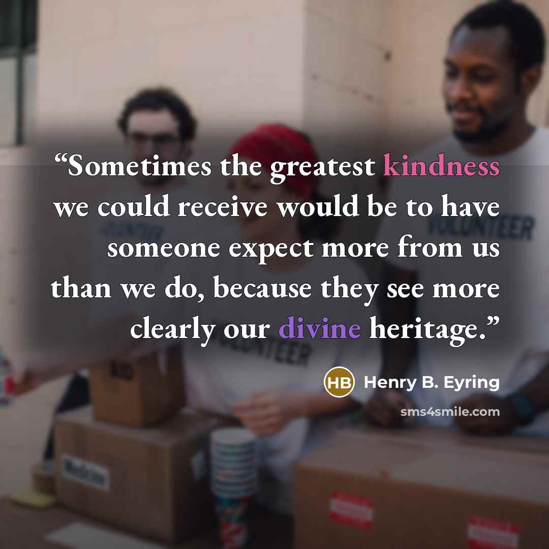 “Sometimes the greatest kindness we could receive would be to have someone expect more from us than we do, because they see more clearly our divine heritage.” quote by Henry B. Eyring