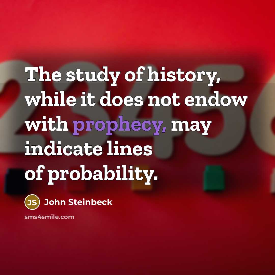 “The study of history, while it does not endow with prophecy, may indicate lines of probability.” quote by John Steinbeck