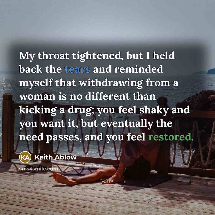 “My throat tightened, but I held back the tears and reminded myself that withdrawing from a woman is no different than kicking a drug; you feel shaky and you want it, but eventually the need passes, and you feel restored.” quote by Keith Ablow