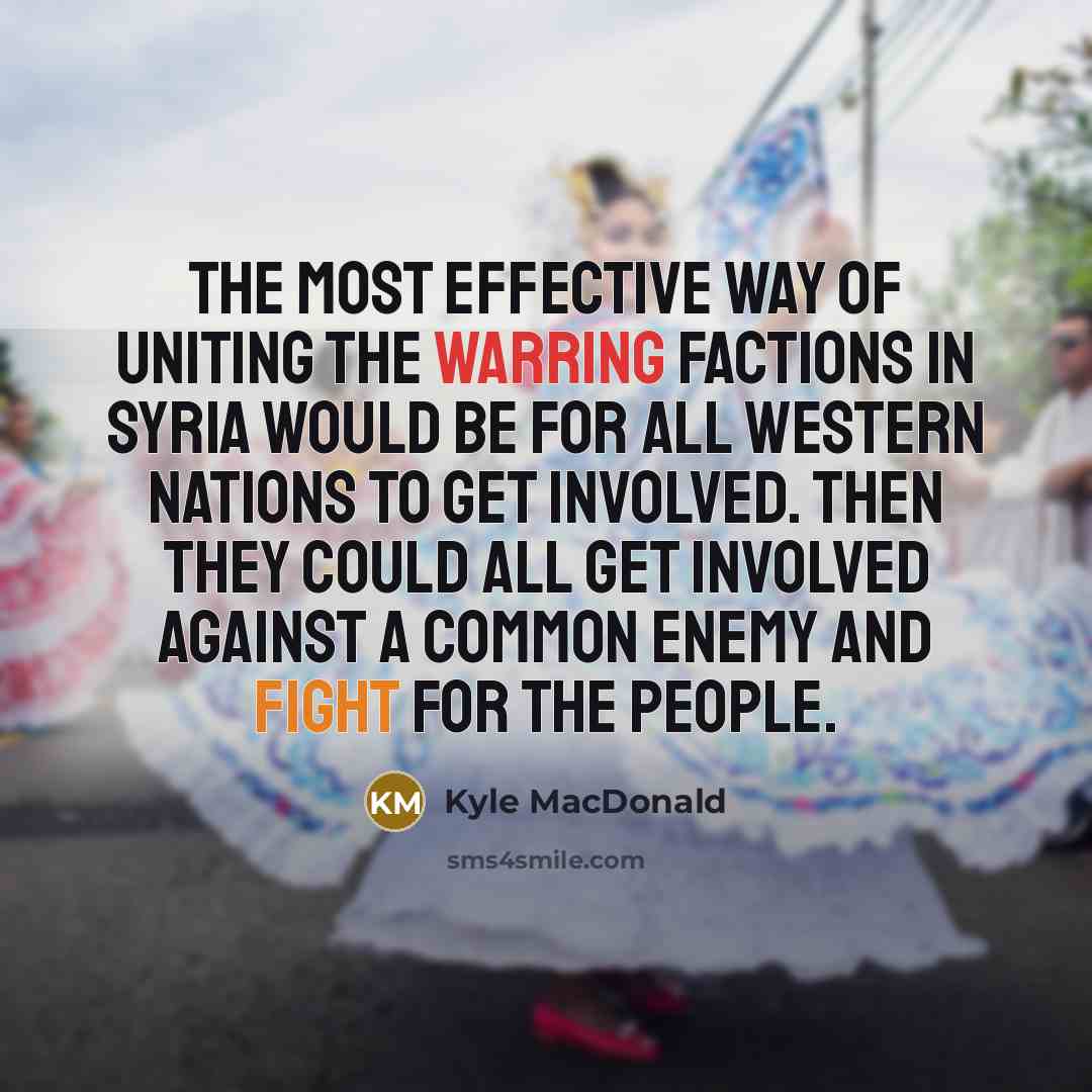 “The most effective way of uniting the warring factions in Syria would be for all western nations to get involved. Then they could all get involved against a common enemy and fight for the people.” quote by Kyle MacDonald