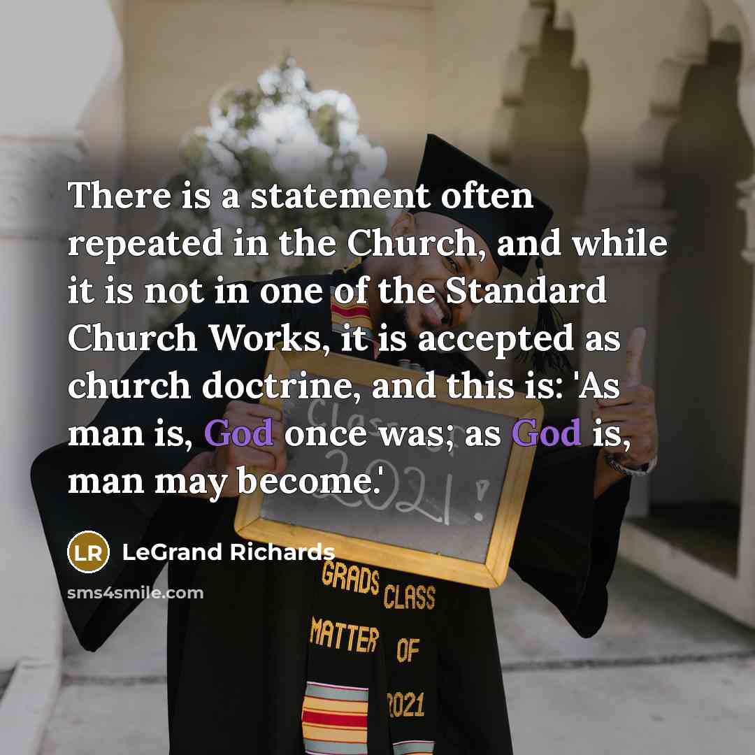 “There is a statement often repeated in the Church, and while it is not in one of the Standard Church Works, it is accepted as church doctrine, and this is: 'As man is, God once was; as God is, man may become.'” quote by LeGrand Richards