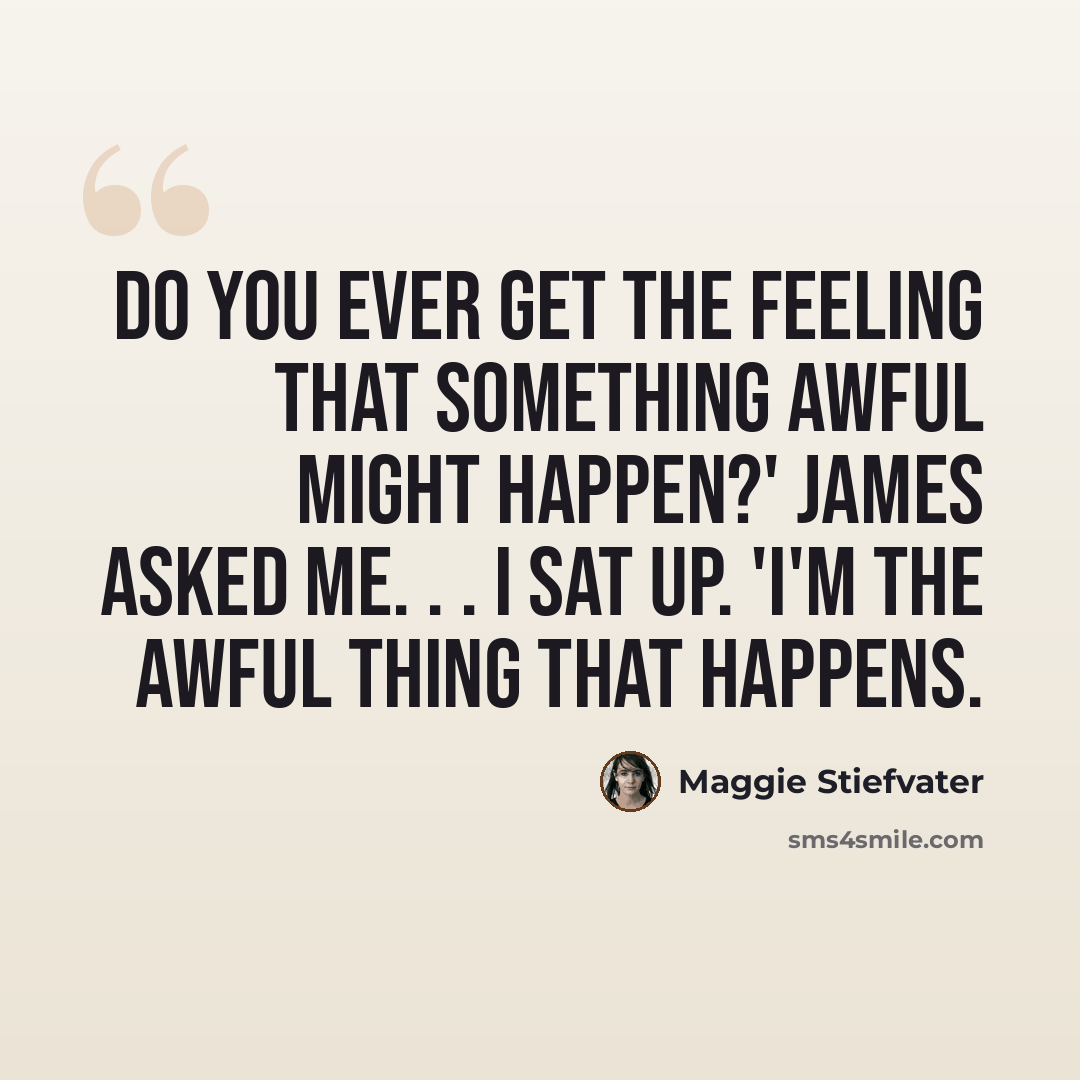 “Do you ever get the feeling that something awful might happen?' James asked me. . . I sat up. 'I'm the awful thing that happens.” quote by Maggie Stiefvater
