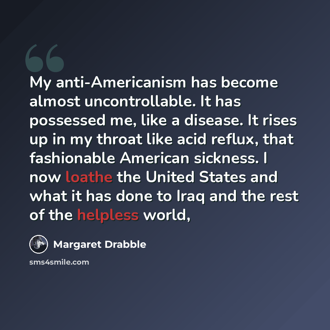 “My anti-Americanism has become almost uncontrollable. It has possessed me, like a disease. It rises up in my throat like acid reflux, that fashionable American sickness. I now loathe the United States and what it has done to Iraq and the rest of the helpless world,” quote by Margaret Drabble