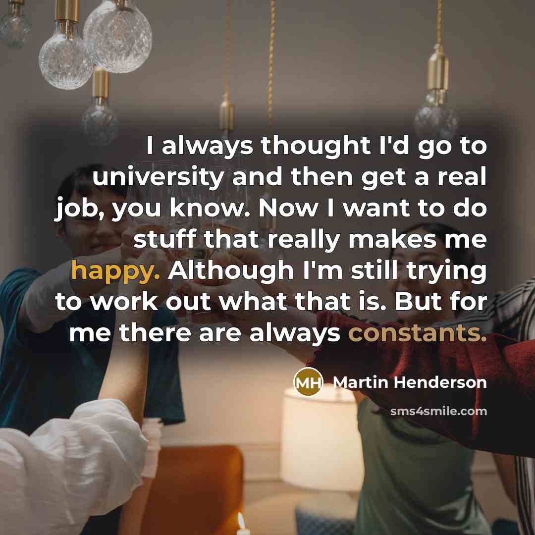 “I always thought I'd go to university and then get a real job, you know. Now I want to do stuff that really makes me happy. Although I'm still trying to work out what that is. But for me there are always constants.” quote by Martin Henderson