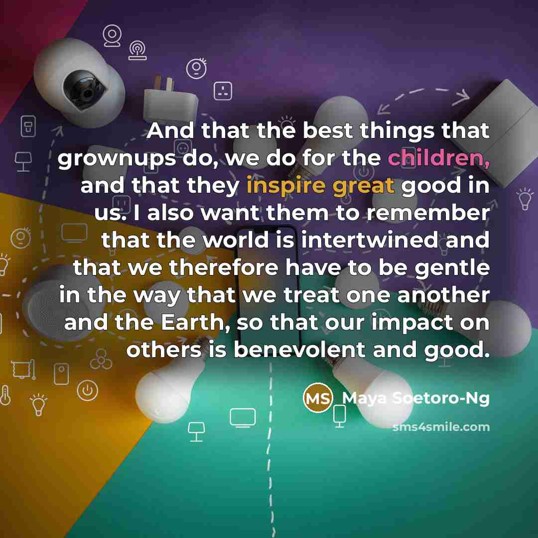 “And that the best things that grownups do, we do for the children, and that they inspire great good in us. I also want them to remember that the world is intertwined and that we therefore have to be gentle in the way that we treat one another and the Earth, so that our impact on others is…” quote by Maya Soetoro-Ng