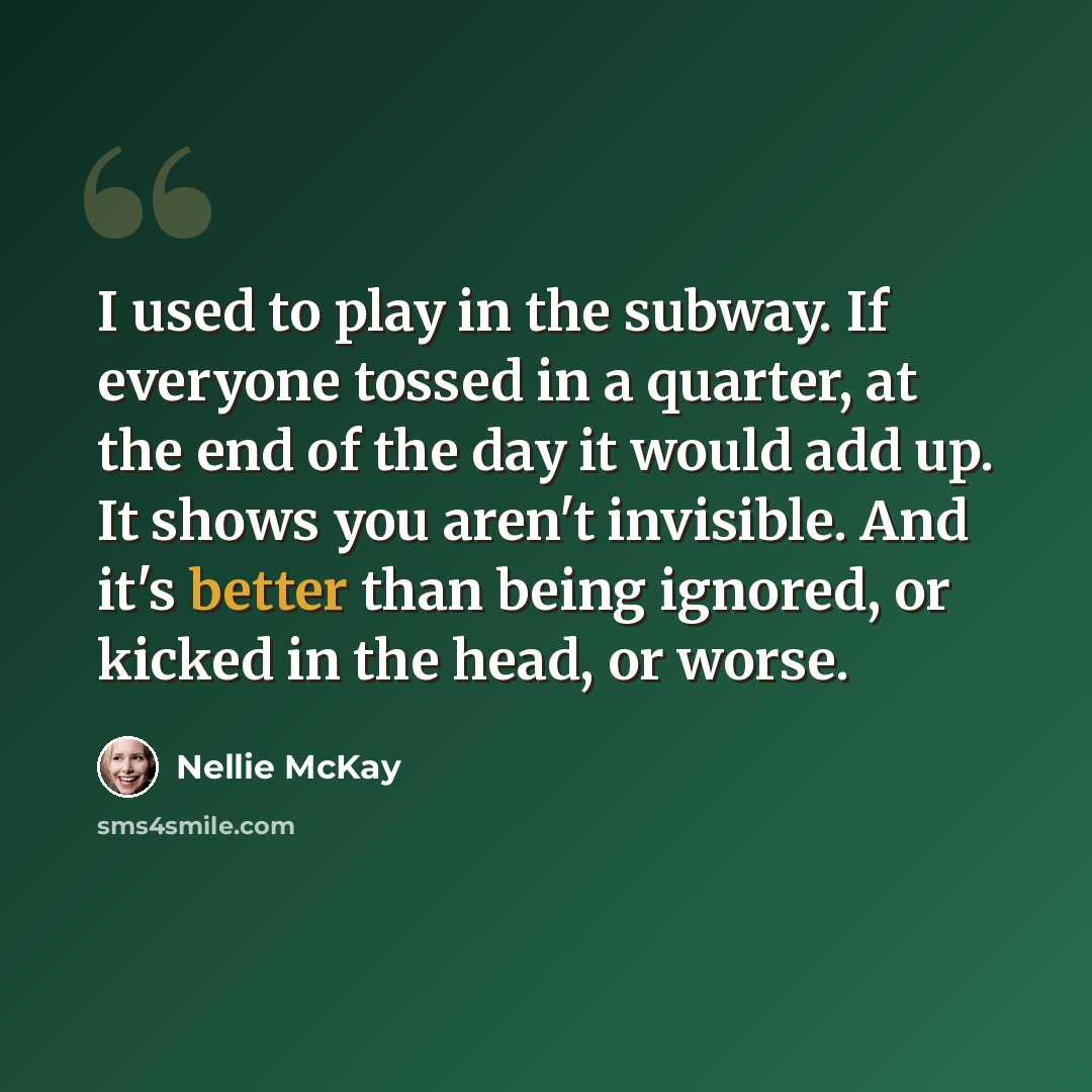 “I used to play in the subway. If everyone tossed in a quarter, at the end of the day it would add up. It shows you aren't invisible. And it's better than being ignored, or kicked in the head, or worse.” quote by Nellie McKay