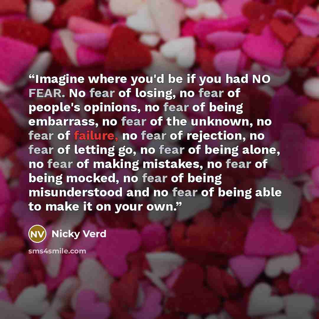 “Imagine where you'd be if you had NO FEAR. No fear of losing, no fear of people's opinions, no fear of being embarrass, no fear of the unknown, no fear of failure, no fear of rejection, no fear of letting go, no fear of being alone, no fear of making mistakes, no fear of being mocked, no fear of…” quote by Nicky Verd
