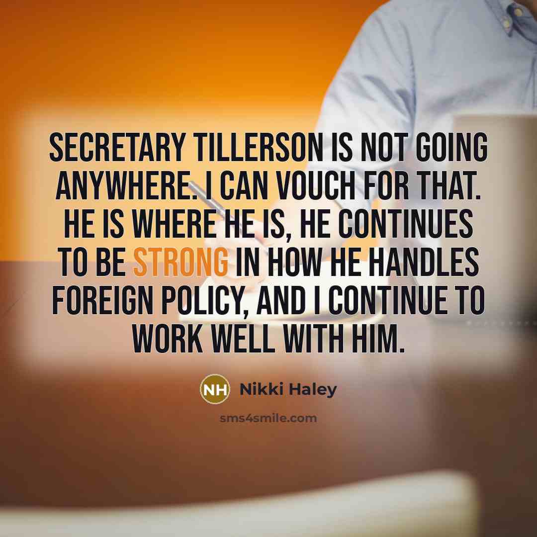 “Secretary Tillerson is not going anywhere. I can vouch for that. He is where he is, he continues to be strong in how he handles foreign policy, and I continue to work well with him.” quote by Nikki Haley