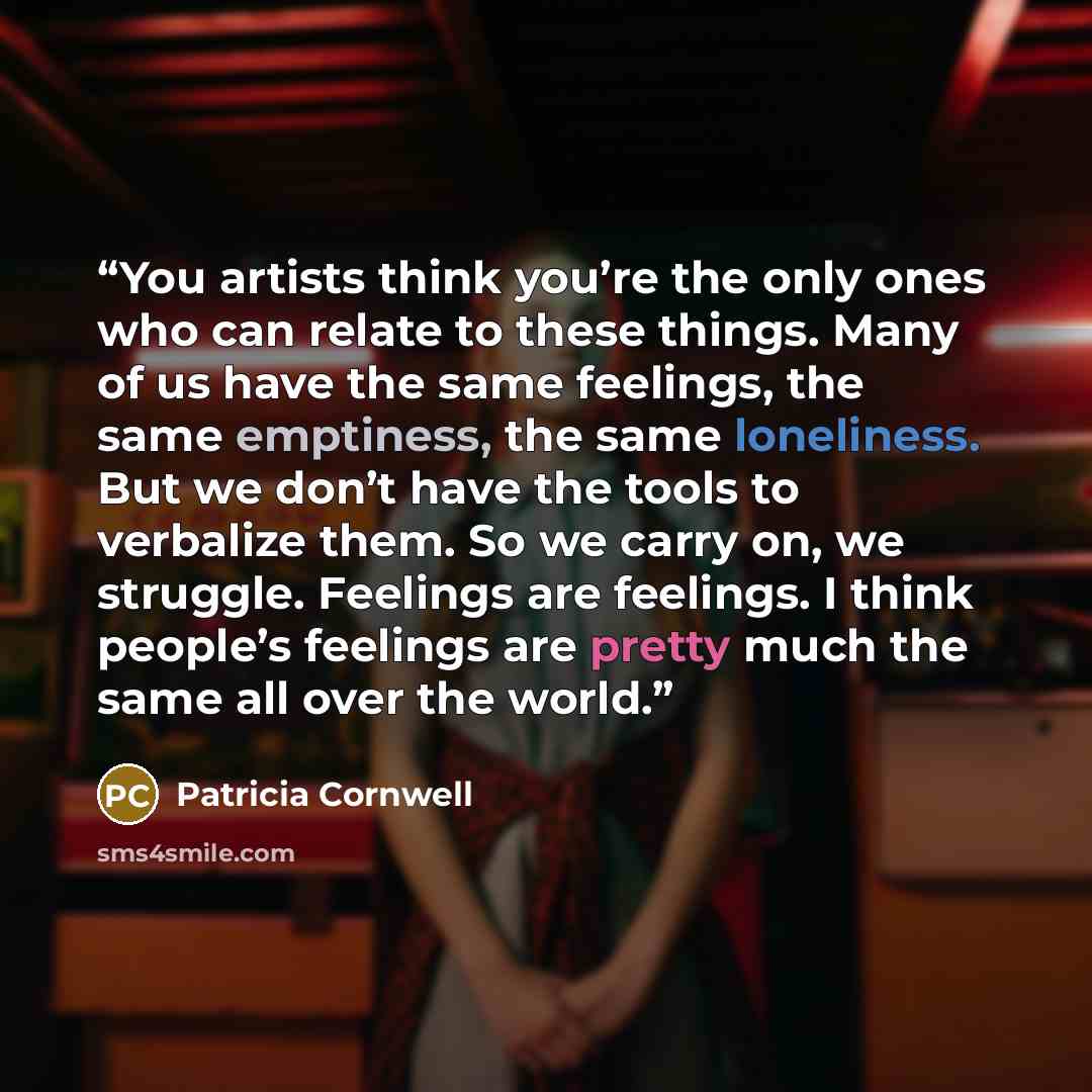 “You artists think you’re the only ones who can relate to these things. Many of us have the same feelings, the same emptiness, the same loneliness. But we don’t have the tools to verbalize them. So we carry on, we struggle. Feelings are feelings. I think people’s feelings are pretty much the same…” quote by Patricia Cornwell