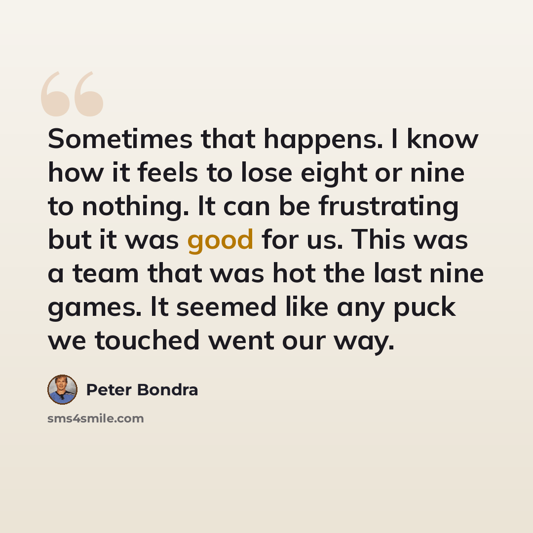 “Sometimes that happens. I know how it feels to lose eight or nine to nothing. It can be frustrating but it was good for us. This was a team that was hot the last nine games. It seemed like any puck we touched went our way.” quote by Peter Bondra