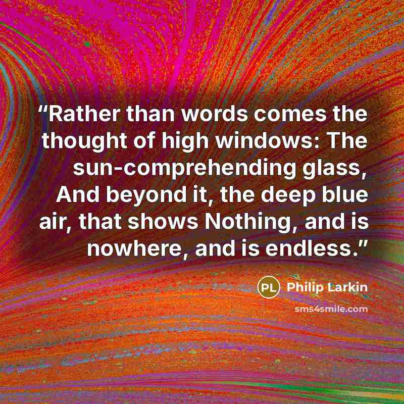 “Rather than words comes the thought of high windows: The sun-comprehending glass, And beyond it, the deep blue air, that shows Nothing, and is nowhere, and is endless.” quote by Philip Larkin