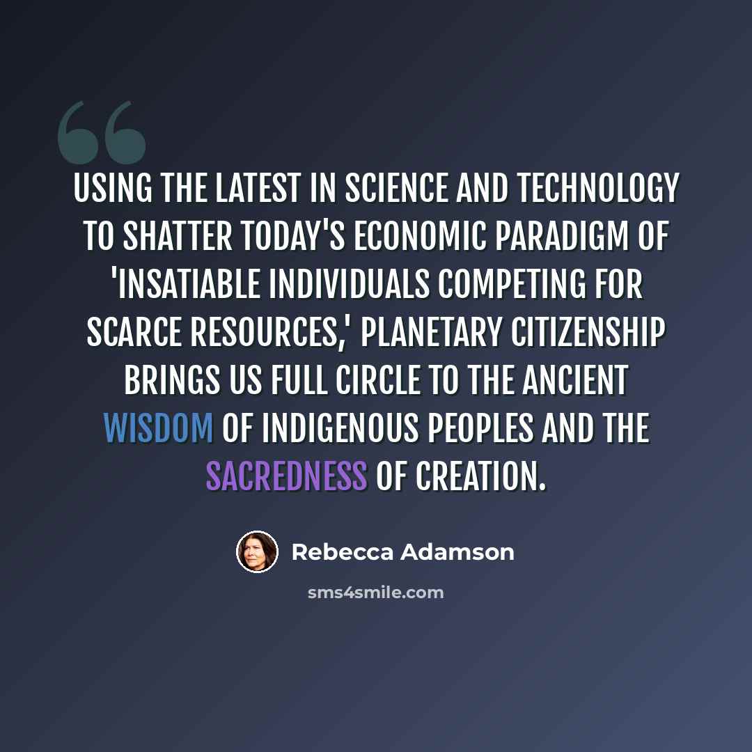 “Using the latest in science and technology to shatter today's economic paradigm of 'insatiable individuals competing for scarce resources,' Planetary Citizenship brings us full circle to the ancient wisdom of indigenous peoples and the sacredness of creation.” quote by Rebecca Adamson