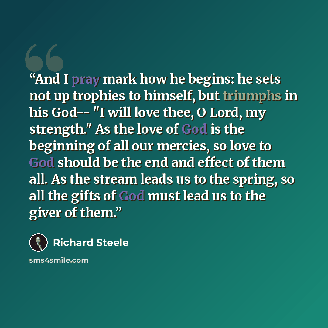 “And I pray mark how he begins: he sets not up trophies to himself, but triumphs in his God-- "I will love thee, O Lord, my strength." As the love of God is the beginning of all our mercies, so love to God should be the end and effect of them all. As the stream leads us to the spring, so all the…” quote by Richard Steele