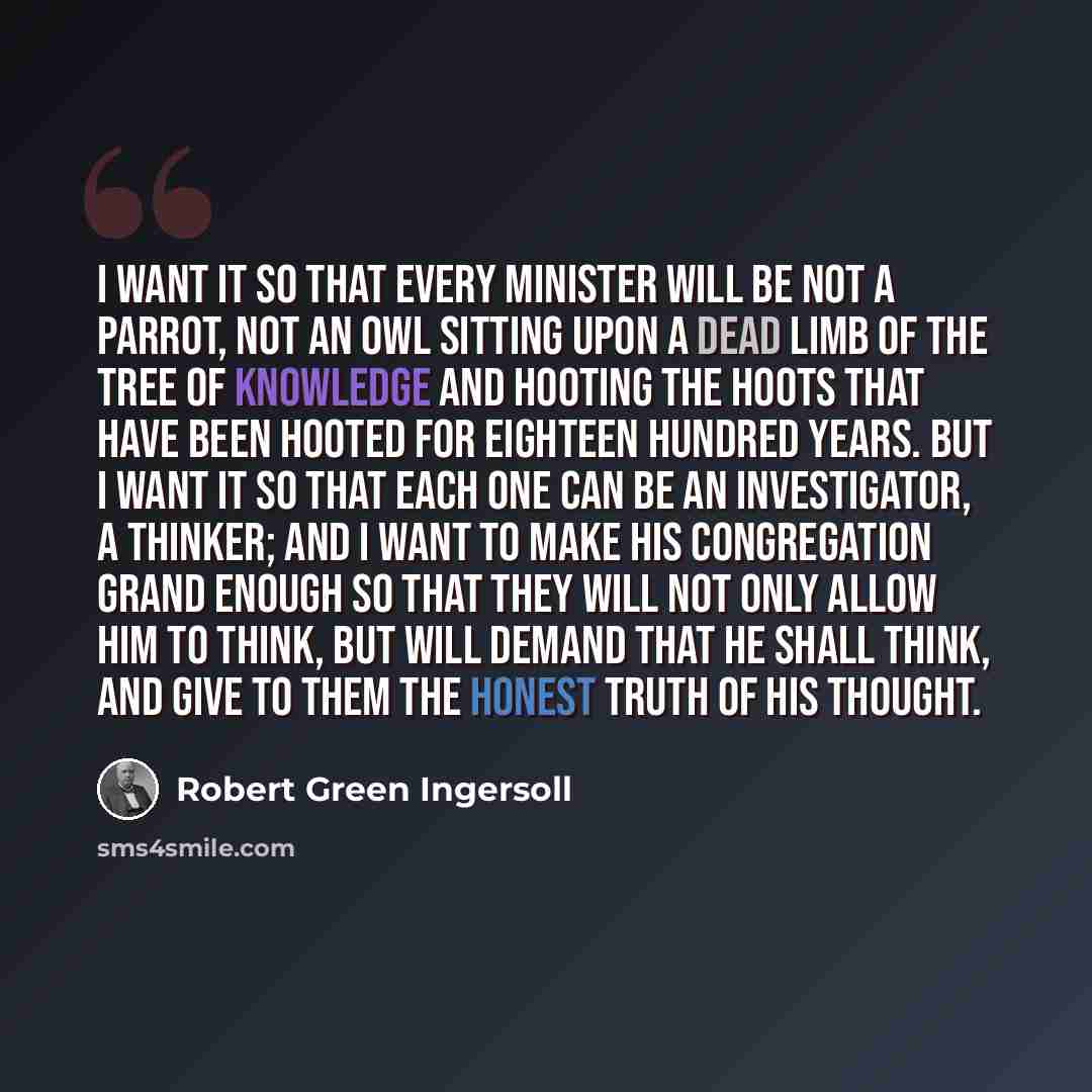 “I want it so that every minister will be not a parrot, not an owl sitting upon a dead limb of the tree of knowledge and hooting the hoots that have been hooted for eighteen hundred years. But I want it so that each one can be an investigator, a thinker; and I want to make his congregation grand…” quote by Robert Green Ingersoll