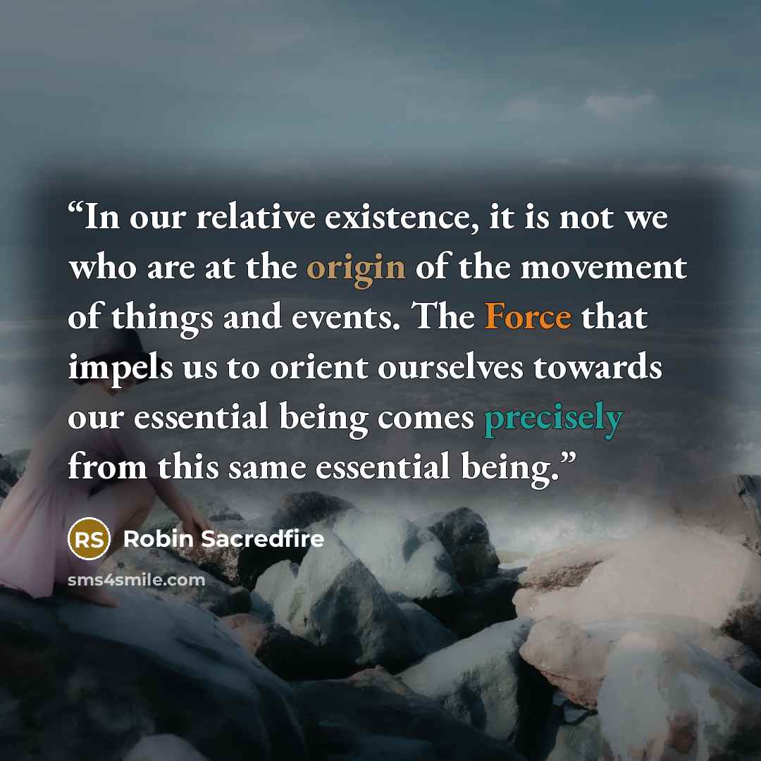“In our relative existence, it is not we who are at the origin of the movement of things and events. The Force that impels us to orient ourselves towards our essential being comes precisely from this same essential being.” quote by Robin Sacredfire