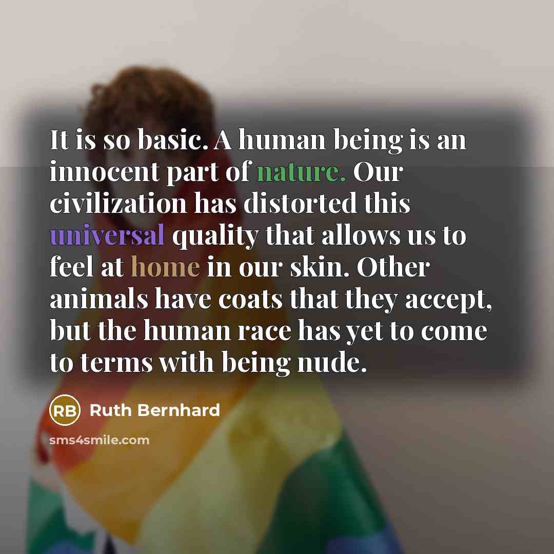 “It is so basic. A human being is an innocent part of nature. Our civilization has distorted this universal quality that allows us to feel at home in our skin. Other animals have coats that they accept, but the human race has yet to come to terms with being nude.” quote by Ruth Bernhard