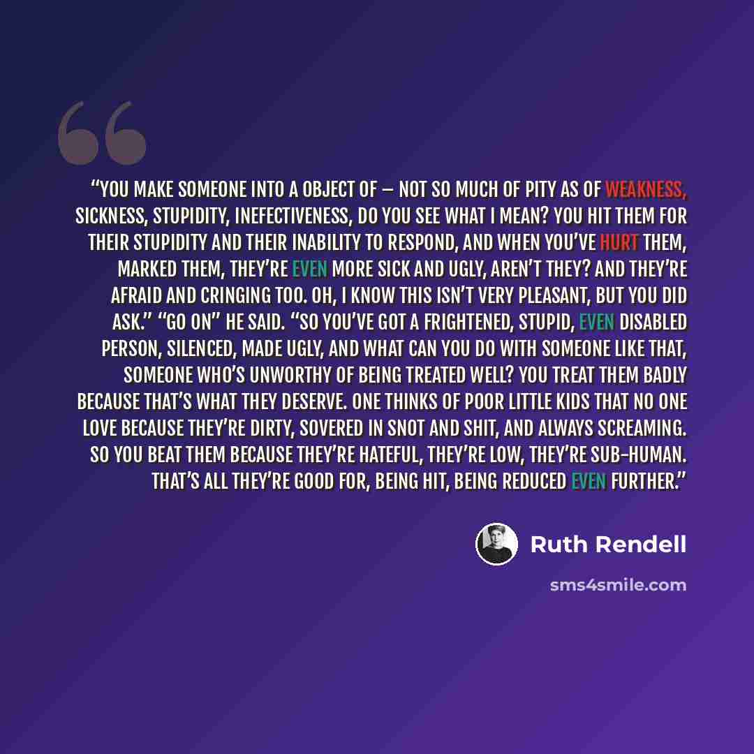 “You make someone into a object of – not so much of pity as of weakness, sickness, stupidity, inefectiveness, do you see what I mean? You hit them for their stupidity and their inability to respond, and when you’ve hurt them, marked them, they’re even more sick and ugly, aren’t they? And they’re…” quote by Ruth Rendell