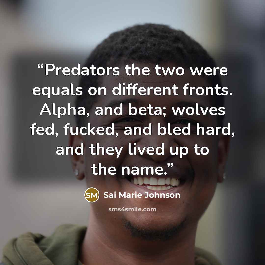 “Predators the two were equals on different fronts. Alpha, and beta; wolves fed, fucked, and bled hard, and they lived up to the name.” quote by Sai Marie Johnson