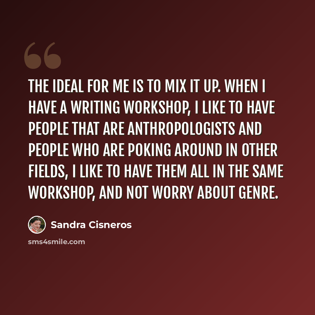 “The ideal for me is to mix it up. When I have a writing workshop, I like to have people that are anthropologists and people who are poking around in other fields, I like to have them all in the same workshop, and not worry about genre.” quote by Sandra Cisneros