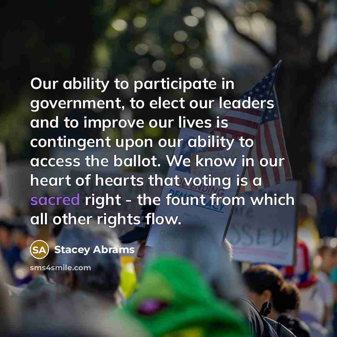 “Our ability to participate in government, to elect our leaders and to improve our lives is contingent upon our ability to access the ballot. We know in our heart of hearts that voting is a sacred right - the fount from which all other rights flow.” quote by Stacey Abrams