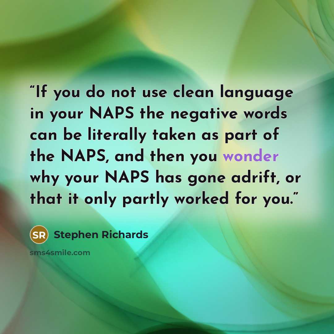 “If you do not use clean language in your NAPS the negative words can be literally taken as part of the NAPS, and then you wonder why your NAPS has gone adrift, or that it only partly worked for you.” quote by Stephen Richards
