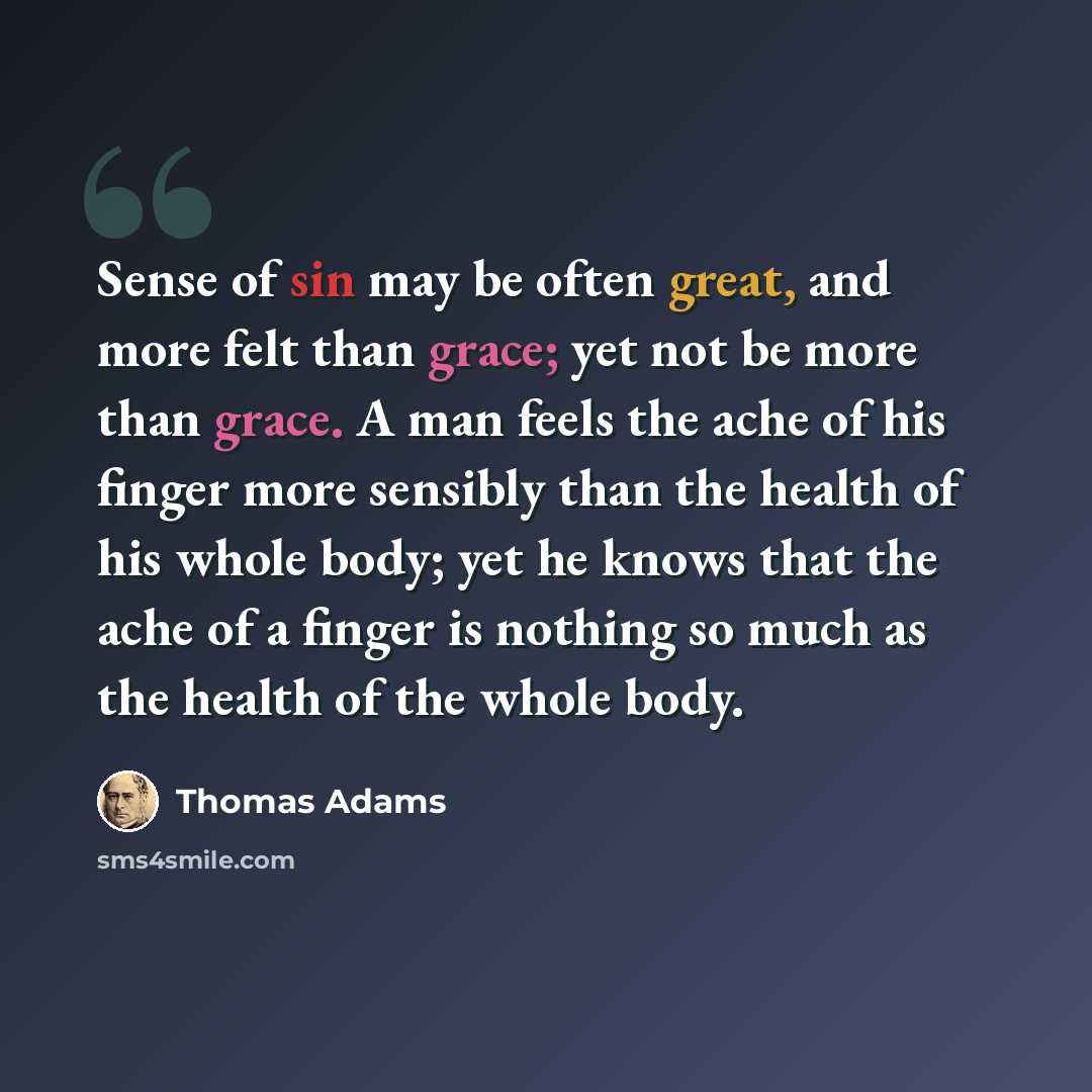 “Sense of sin may be often great, and more felt than grace; yet not be more than grace. A man feels the ache of his finger more sensibly than the health of his whole body; yet he knows that the ache of a finger is nothing so much as the health of the whole body.” quote by Thomas Adams