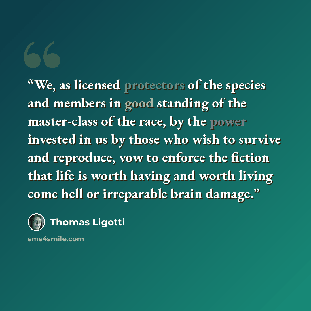“We, as licensed protectors of the species and members in good standing of the master-class of the race, by the power invested in us by those who wish to survive and reproduce, vow to enforce the fiction that life is worth having and worth living come hell or irreparable brain damage.” quote by Thomas Ligotti