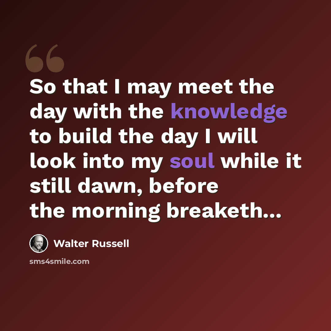 “So that I may meet the day with the knowledge to build the day I will look into my soul while it still dawn, before the morning breaketh...” quote by Walter Russell