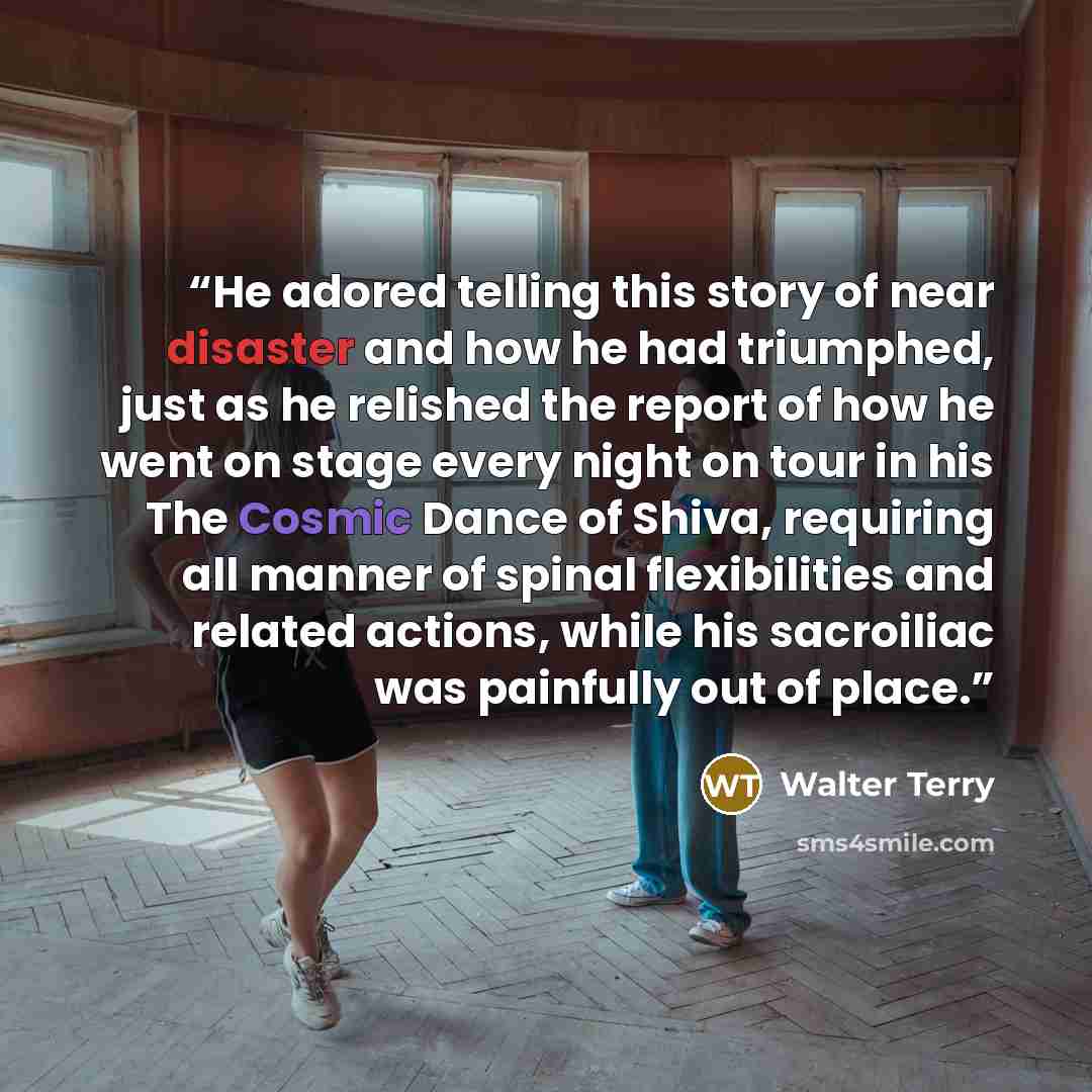 “He adored telling this story of near disaster and how he had triumphed, just as he relished the report of how he went on stage every night on tour in his The Cosmic Dance of Shiva, requiring all manner of spinal flexibilities and related actions, while his sacroiliac was painfully out of place.” quote by Walter Terry