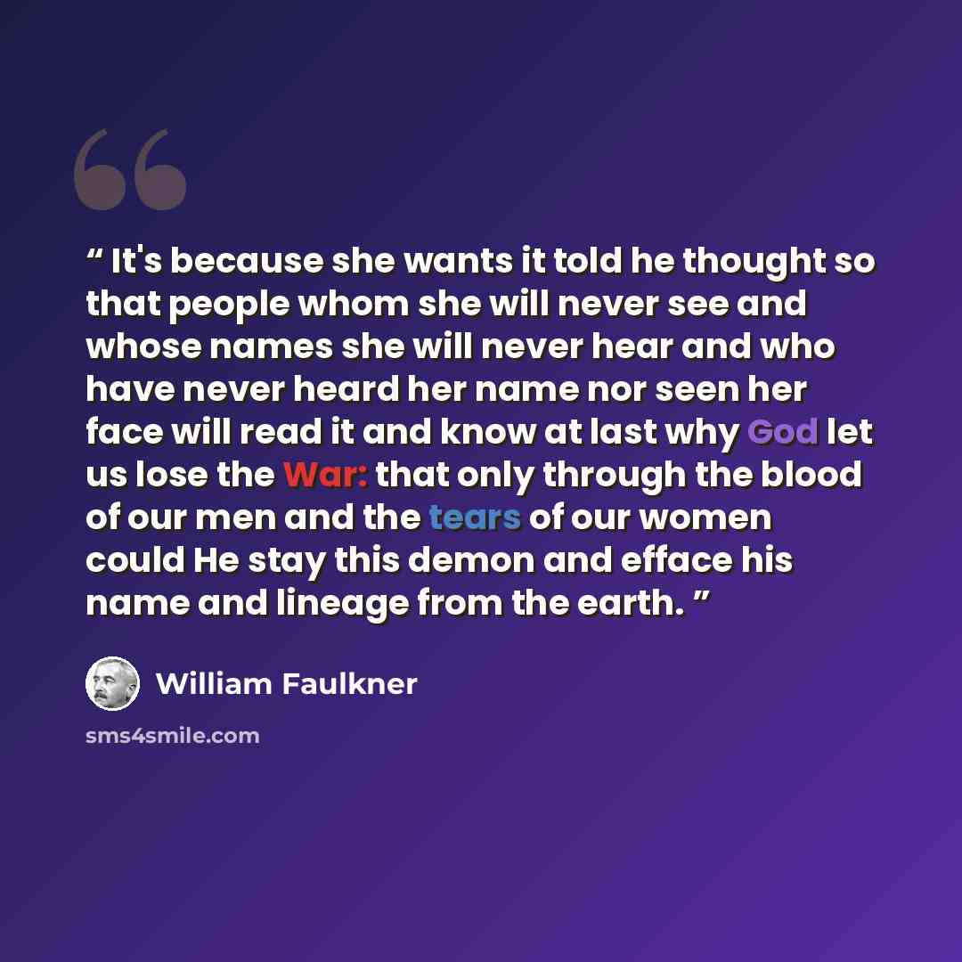 “It's because she wants it told he thought so that people whom she will never see and whose names she will never hear and who have never heard her name nor seen her face will read it and know at last why God let us lose the War: that only through the blood of our men and the tears of our women…” quote by William Faulkner