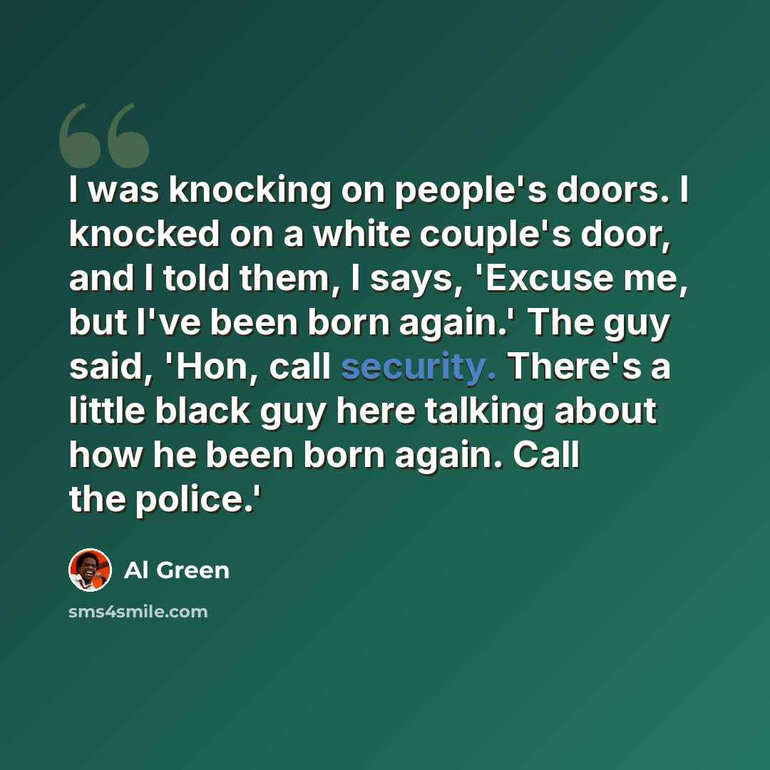 “I was knocking on people's doors. I knocked on a white couple's door, and I told them, I says, 'Excuse me, but I've been born again.' The guy said, 'Hon, call security. There's a little black guy here talking about how he been born again. Call the police.'” quote by Al Green