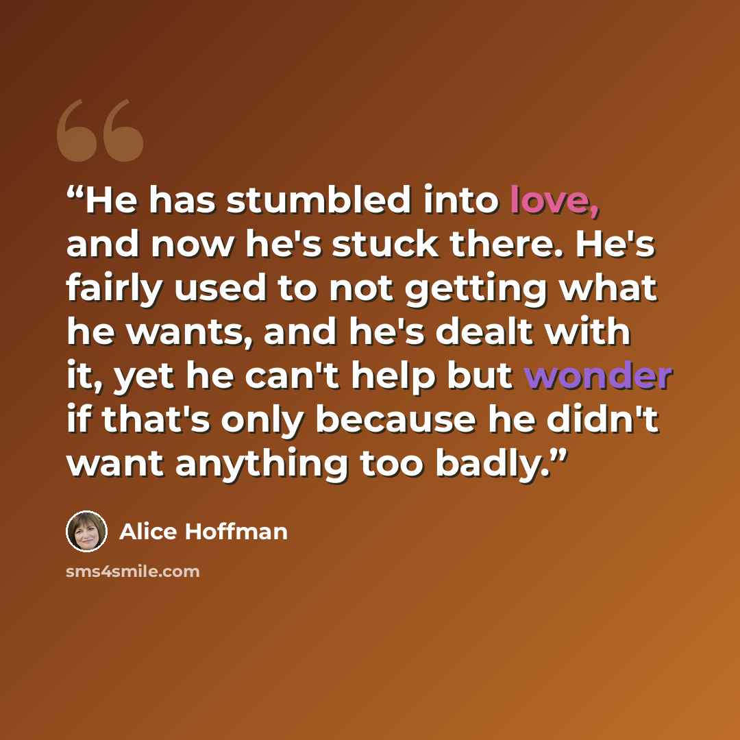 “He has stumbled into love, and now he's stuck there. He's fairly used to not getting what he wants, and he's dealt with it, yet he can't help but wonder if that's only because he didn't want anything too badly.” quote by Alice Hoffman