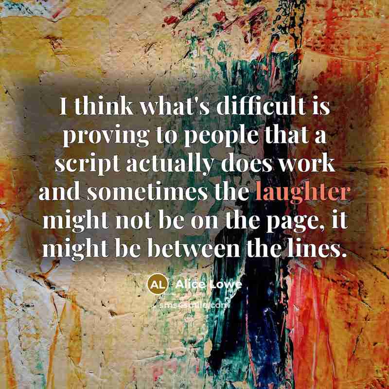 “I think what's difficult is proving to people that a script actually does work and sometimes the laughter might not be on the page, it might be between the lines.” quote by Alice Lowe