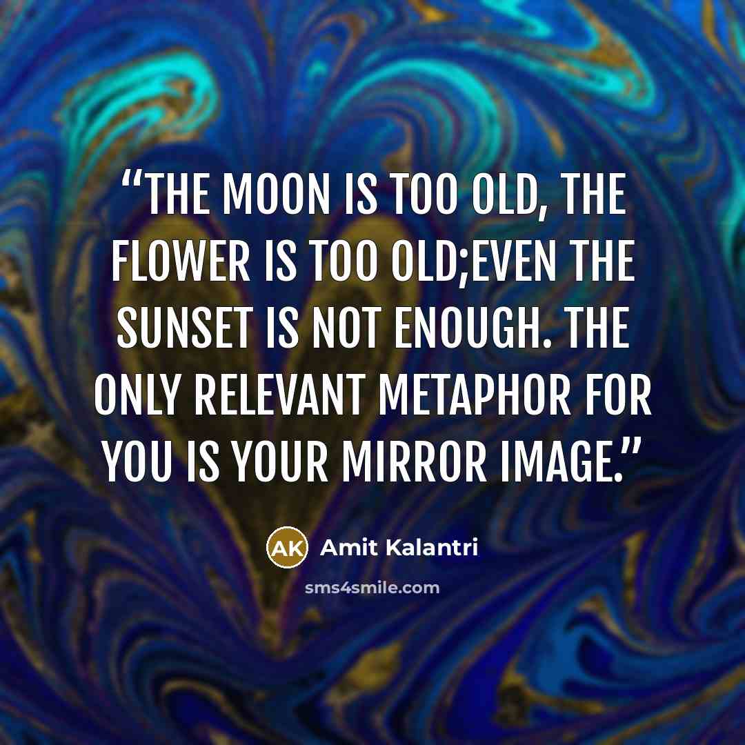 “The moon is too old, the flower is too old;even the sunset is not enough. The only relevant metaphor for you is your mirror image.” quote by Amit Kalantri
