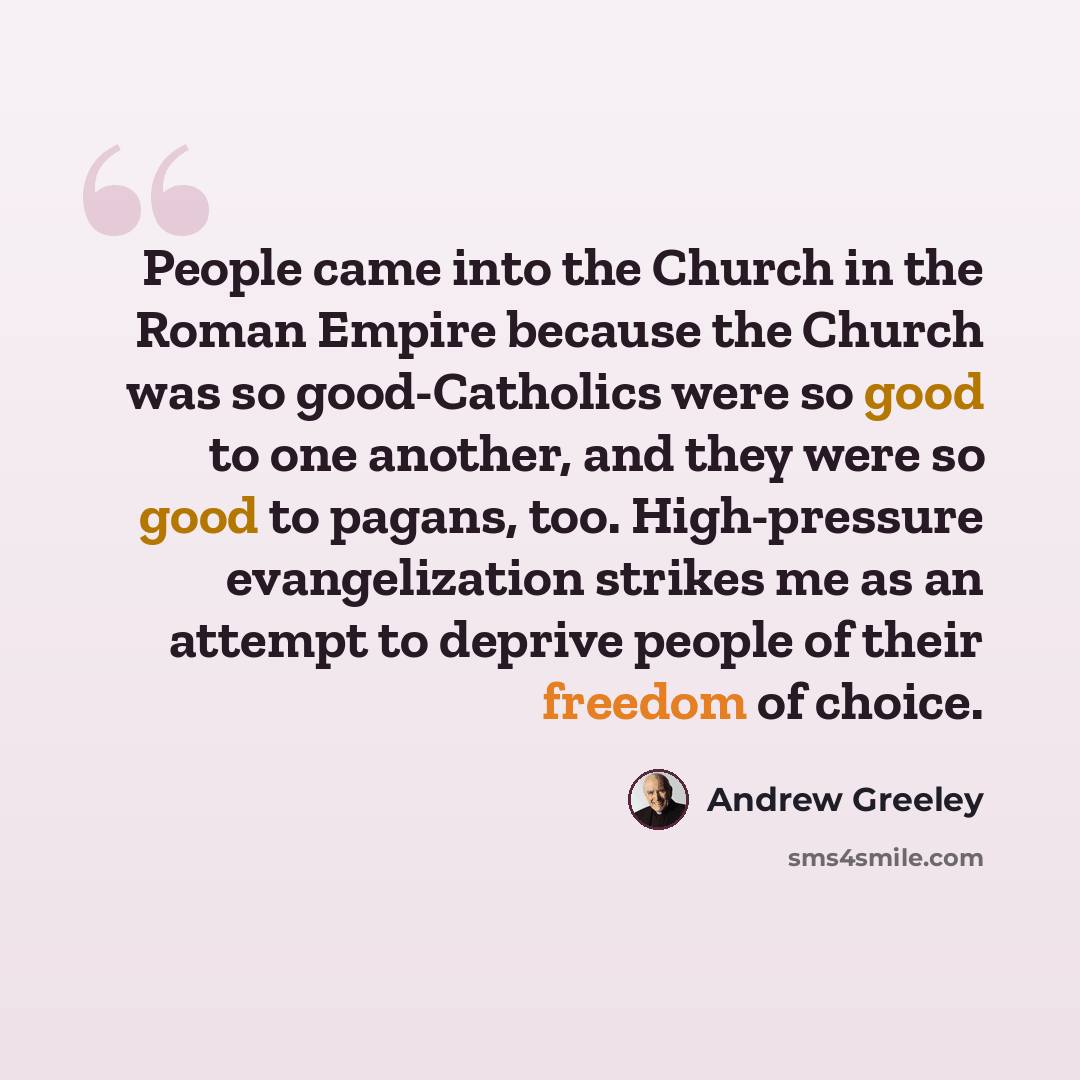 “People came into the Church in the Roman Empire because the Church was so good-Catholics were so good to one another, and they were so good to pagans, too. High-pressure evangelization strikes me as an attempt to deprive people of their freedom of choice.” quote by Andrew Greeley